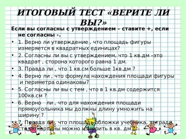 ИТОГОВЫЙ ТЕСТ «ВЕРИТЕ ЛИ ВЫ?» Если вы согласны с утверждением – ставите +, если не согласны -. 1. Верно ли утверждение , что площадь фигуры измеряется в квадратных единицах? 2. Согласны ли вы с утверждением, что 1 кв.дм –это квадрат , сторона которого равна 1 дм. 3. Правда ли , что 1 кв.см больше 1кв.дм ? 4. Верно ли , что формула нахождения площади фигуры и периметра одинаковы? 5. Согласны ли вы с тем , что в 1 кв.дм содержится 100кв.см ? 6. Верно ли , что для нахождения площади прямоугольника мы должны длину умножить на ширину ? 7. Правда ли , что площадь обложки учебника, тетради, стола, картины можно измерить в кв. дм ? 