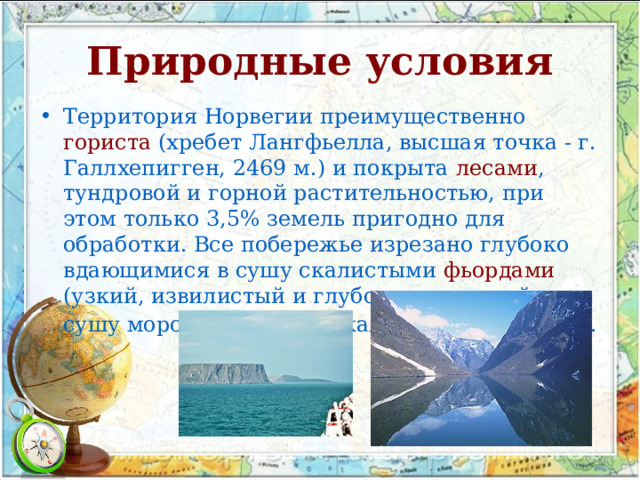 Природные условия Территория Норвегии преимущественно гориста (хребет Лангфьелла, высшая точка - г. Галлхепигген, 2469 м.) и покрыта лесами , тундровой и горной растительностью, при этом только 3,5% земель пригодно для обработки. Все побережье изрезано глубоко вдающимися в сушу скалистыми фьордами (узкий, извилистый и глубоко врезавшийся в сушу морской залив со скалистыми берегами).  