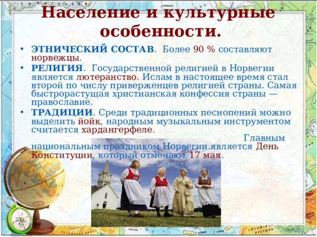 Население и культурные особенности.   ЭТНИЧЕСКИЙ СОСТАВ . Более 90 % составляют норвежцы . РЕЛИГИЯ . Государственной религией в Норвегии является лютеранство . Ислам в настоящее время стал второй по числу приверженцев религией страны. Самая быстрорастущая христианская конфессия страны — православие. ТРАДИЦИИ . Среди традиционных песнопений можно выделить йойк , народным музыкальным инструментом считается хардангерфеле . Главным национальным праздником Норвегии является День Конституции , который отмечают 17 мая . 