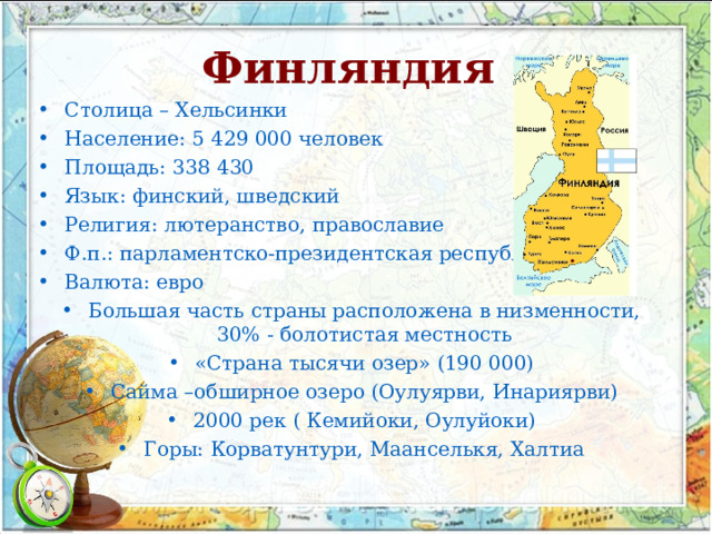 Финляндия  Столица – Хельсинки Население: 5 429 000 человек Площадь: 338 430 Язык: финский, шведский Религия: лютеранство, православие Ф.п.: парламентско-президентская республика Валюта: евро Большая часть страны расположена в низменности, 30% - болотистая местность «Страна тысячи озер» (190 000) Сайма –обширное озеро (Оулуярви, Инариярви) 2000 рек ( Кемийоки, Оулуйоки) Горы: Корватунтури, Маанселькя, Халтиа    