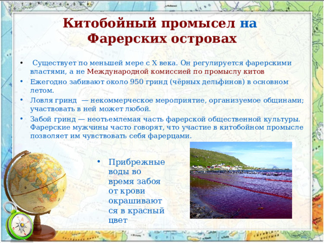 Китобойный промысел   на   Фарерских островах   Существует по меньшей мере с X века. Он регулируется фарерскими властями, а не   Международной комиссией по промыслу китов Ежегодно забивают около 950 гринд (чёрных дельфинов) в основном летом. Ловля гринд  — некоммерческое мероприятие, организуемое общинами; участвовать в ней может любой. Забой гринд — неотъемлемая часть фарерской общественной культуры. Фарерские мужчины часто говорят, что участие в китобойном промысле позволяет им чувствовать себя фарерцами.  Прибрежные воды во время забоя от крови окрашиваются в красный цвет 