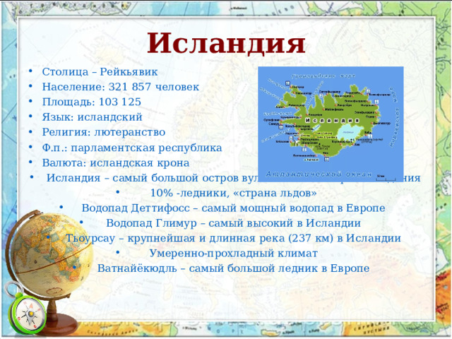 Исландия Столица – Рейкьявик Население: 321 857 человек Площадь: 103 125 Язык: исландский Религия: лютеранство Ф.п.: парламентская республика Валюта: исландская крона Исландия – самый большой остров вулканического происхождения 10% -ледники, «страна льдов» Водопад Деттифосс – самый мощный водопад в Европе Водопад Глимур – самый высокий в Исландии Тьоурсау – крупнейшая и длинная река (237 км) в Исландии Умеренно-прохладный климат Ватнайёкюдль – самый большой ледник в Европе  