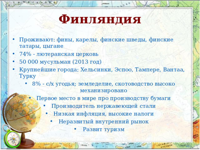 Финляндия Проживают: фины, карелы, финские шведы, финские татары, цыгане 74% - лютеранская церковь 50 000 мусульман (2013 год) Крупнейшие города: Хельсинки, Эспоо, Тампере, Вантаа, Турку 8% - с / х угодья; земледелие, скотоводство высоко механизировано Первое место в мире про производству бумаги Производитель нержавеющей стали Низкая инфляция, высокие налоги Неразвитый внутренний рынок Развит туризм  
