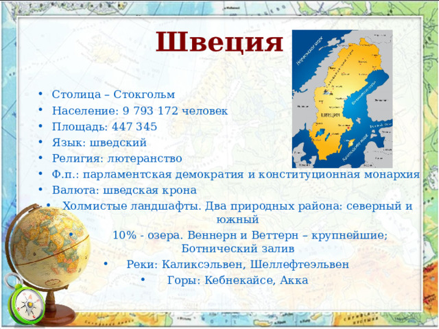 Швеция Столица – Стокгольм Население: 9 793 172 человек Площадь: 447 345 Язык: шведский Религия: лютеранство Ф.п.: парламентская демократия и конституционная монархия Валюта: шведская крона Холмистые ландшафты. Два природных района: северный и южный   10% - озера. Веннерн и Веттерн – крупнейшие; Ботнический залив Реки: Каликсэльвен, Шеллефтеэльвен Горы: Кебнекайсе, Акка 
