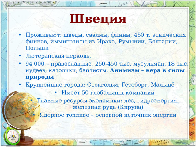 Швеция Проживают: шведы, саалмы, финны, 450 т. этнических финнов, иммигранты из Ирака, Румынии, Болгарии, Польши Лютеранская церковь. 94 000 – православные, 250-450 тыс. мусульман, 18 тыс. иудеев; католики, баптисты. Анимизм – вера в силы природы Крупнейшие города: Стокгольм, Гетеборг, Мальшё Имеет 50 глобальных компаний Главные ресурсы экономики: лес, гидроэнергия, железная руда (Кируна) Ядерное топливо – основной источник энергии    