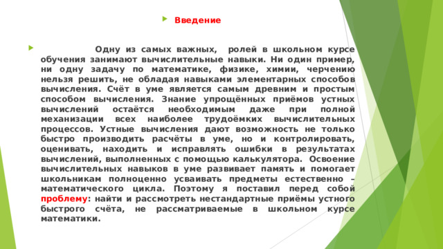 Введение   Одну из самых важных, ролей в школьном курсе обучения занимают вычислительные навыки. Ни один пример, ни одну задачу по математике, физике, химии, черчению нельзя решить, не обладая навыками элементарных способов вычисления. Счёт в уме является самым древним и простым способом вычисления. Знание упрощённых приёмов устных вычислений остаётся необходимым даже при полной механизации всех наиболее трудоёмких вычислительных процессов. Устные вычисления дают возможность не только быстро производить расчёты в уме, но и контролировать, оценивать, находить и исправлять ошибки в результатах вычислений, выполненных с помощью калькулятора. Освоение вычислительных навыков в уме развивает память и помогает школьникам полноценно усваивать предметы естественно – математического цикла. Поэтому я поставил перед собой проблему : найти и рассмотреть нестандартные приёмы устного быстрого счёта, не рассматриваемые в школьном курсе математики.  