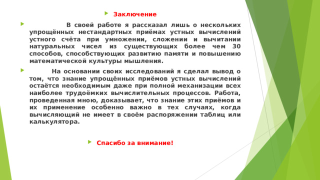 Заключение  В своей работе я рассказал лишь о нескольких упрощённых нестандартных приёмах устных вычислений устного счёта при умножении, сложении и вычитании натуральных чисел из существующих более чем 30 способов, способствующих развитию памяти и повышению математической культуры мышления.  На основании своих исследований я сделал вывод о том, что знание упрощённых приёмов устных вычислений остаётся необходимым даже при полной механизации всех наиболее трудоёмких вычислительных процессов. Работа, проведенная мною, доказывает, что знание этих приёмов и их применение особенно важно в тех случаях, когда вычисляющий не имеет в своём распоряжении таблиц или калькулятора.  Спасибо за внимание!  