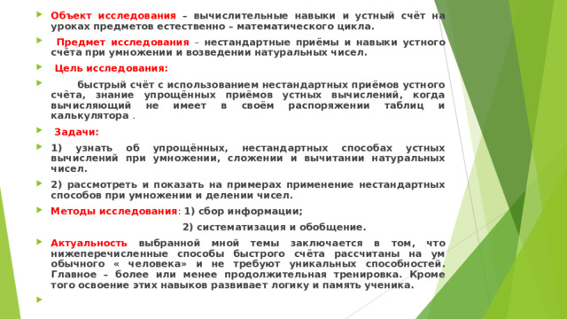 Объект исследования  – вычислительные навыки и устный счёт на уроках предметов естественно – математического цикла.  Предмет исследования – нестандартные приёмы и навыки устного счёта при умножении и возведении натуральных чисел.  Цель исследования:  быстрый счёт с использованием нестандартных приёмов устного счёта, знание упрощённых приёмов устных вычислений, когда вычисляющий не имеет в своём распоряжении таблиц и калькулятора .  Задачи: 1) узнать об упрощённых, нестандартных способах устных вычислений при умножении, сложении и вычитании натуральных чисел. 2) рассмотреть и показать на примерах применение нестандартных способов при умножении и делении чисел. Методы исследования : 1) сбор информации;   2) систематизация и обобщение. Актуальность выбранной мной темы заключается в том, что нижеперечисленные способы быстрого счёта рассчитаны на ум обычного « человека» и не требуют уникальных способностей . Главное – более или менее продолжительная тренировка. Кроме того освоение этих навыков развивает логику и память ученика.    