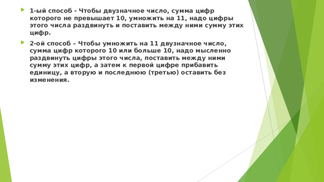 1-ый способ - Чтобы двузначное число, сумма цифр которого не превышает 10, умножить на 11, надо цифры этого числа раздвинуть и поставить между ними сумму этих цифр. 2-ой способ – Чтобы умножить на 11 двузначное число, сумма цифр которого 10 или больше 10, надо мысленно раздвинуть цифры этого числа, поставить между ними сумму этих цифр, а затем к первой цифре прибавить единицу, а вторую и последнюю (третью) оставить без изменения.  