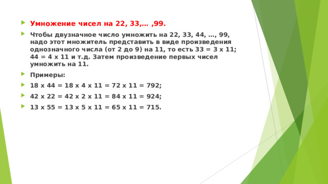 Умножение чисел на 22, 33,… ,99. Чтобы двузначное число умножить на 22, 33, 44, …, 99, надо этот множитель представить в виде произведения однозначного числа (от 2 до 9) на 11, то есть 33 = 3 х 11; 44 = 4 х 11 и т.д. Затем произведение первых чисел умножить на 11. Примеры: 18 х 44 = 18 х 4 х 11 = 72 х 11 = 792; 42 х 22 = 42 х 2 х 11 = 84 х 11 = 924; 13 х 55 = 13 х 5 х 11 = 65 х 11 = 715.  