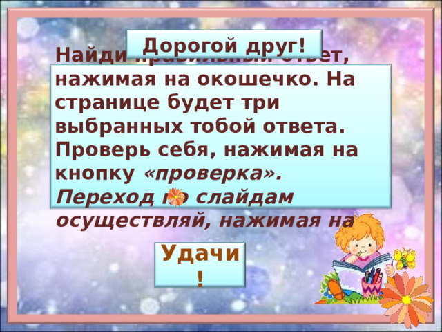 Дорогой друг! Найди правильный ответ, нажимая на окошечко. На странице будет три выбранных тобой ответа. Проверь себя, нажимая на кнопку «проверка». Переход по слайдам осуществляй, нажимая на Удачи! 