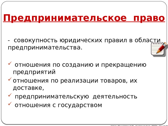 Предпринимательское право - совокупность юридических правил в области предпринимательства.  отношения по созданию и прекращению предприятий отношения по реализации товаров, их доставке,  предпринимательскую деятельность  отношения с государством Автор: Михайлова Н.М.- преподаватель МАОУ «Лицей № 21» 