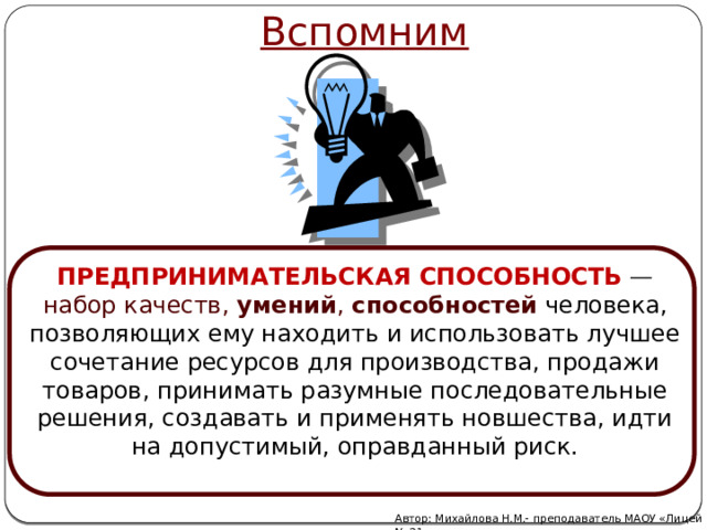 Вспомним ПРЕДПРИНИМАТЕЛЬСКАЯ   СПОСОБНОСТЬ  — набор качеств,  умений ,  способностей  человека, позволяющих ему находить и использовать лучшее сочетание ресурсов для производства, продажи товаров, принимать разумные последовательные решения, создавать и применять новшества, идти на допустимый, оправданный риск. Автор: Михайлова Н.М.- преподаватель МАОУ «Лицей № 21» 