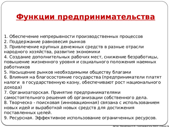 Функции предпринимательства 1. Обеспечение непрерывности производственных процессов  2. Поддержание равновесия рынков  3. Привлечение крупных денежных средств в разные отрасли народного хозяйства, развитие экономики  4. Создание дополнительных рабочих мест, снижение безработицы, повышение жизненного уровня и социального положения наемных работников  5. Насыщение рынков необходимыми обществу благами  6. Влияния на благосостояние государства (предприниматели платят налоги в государственную казну, обеспечивают рост национального дохода)  7. Организаторская. Принятие предпринимателями  самостоятельного решения об организации собственного дела.  8. Творческо - поисковая (инновационная) связана с использованием новых идей и выработкой новых средств для достижения поставленных целей.  9. Ресурсная. Эффективное использование ограниченных ресурсов. Автор: Михайлова Н.М.- преподаватель МАОУ «Лицей № 21» 