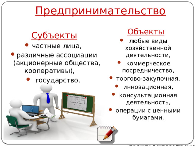 Предпринимательство Объекты любые виды хозяйственной деятельности, коммерческое посредничество, торгово-закупочная, инновационная, консультационная деятельность, операции с ценными бумагами. Субъекты частные лица, различные ассоциации (акционерные общества, кооперативы),  государство. Автор: Михайлова Н.М.- преподаватель МАОУ «Лицей № 21» 