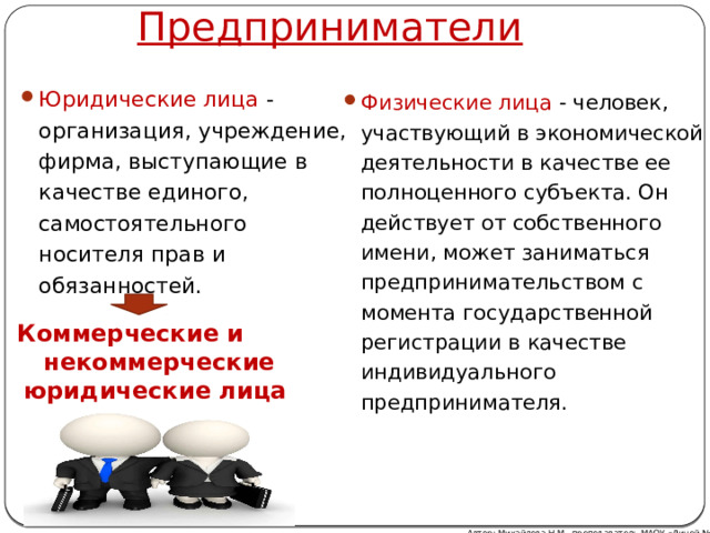  Предприниматели Юридические лица - организация, учреждение, фирма, выступающие в качестве единого, самостоятельного носителя прав и обязанностей. Физические лица - человек, участвующий в экономической деятельности в качестве ее полноценного субъекта. Он действует от собственного имени, может заниматься предпринимательством с момента государственной регистрации в качестве индивидуального предпринимателя. Коммерческие и некоммерческие юридические лица Автор: Михайлова Н.М.- преподаватель МАОУ «Лицей № 21» 