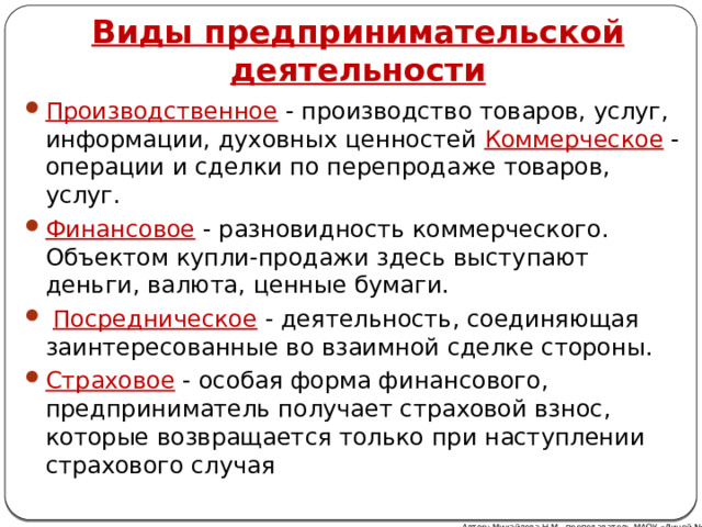  Виды предпринимательской деятельности Производственное - производство товаров, услуг, информации, духовных ценностей Коммерческое - операции и сделки по перепродаже товаров, услуг. Финансовое - разновидность коммерческого. Объектом купли-продажи здесь выступают деньги, валюта, ценные бумаги.  Посредническое - деятельность, соединяющая заинтересованные во взаимной сделке стороны. Страховое - особая форма финансового, предприниматель получает страховой взнос, которые возвращается только при наступлении страхового случая Автор: Михайлова Н.М.- преподаватель МАОУ «Лицей № 21» 