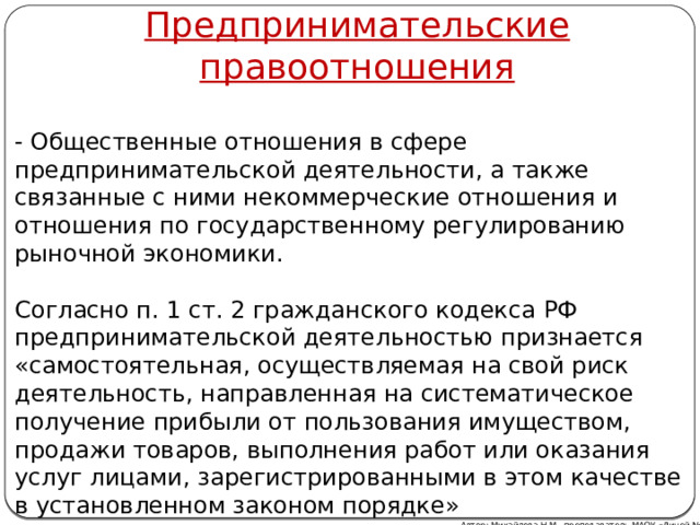Предпринимательские правоотношения   - Общественные отношения в сфере предпринимательской деятельности, а также связанные с ними некоммерческие отношения и отношения по государственному регулированию рыночной экономики.   Согласно п. 1 ст. 2 гражданского кодекса РФ предпринимательской деятельностью признается «самостоятельная, осуществляемая на свой риск деятельность, направленная на систематическое получение прибыли от пользования имуществом, продажи товаров, выполнения работ или оказания услуг лицами, зарегистрированными в этом качестве в установленном законом порядке» Автор: Михайлова Н.М.- преподаватель МАОУ «Лицей № 21» Автор: Михайлова Н.М.- преподаватель МАОУ «Лицей № 21» 