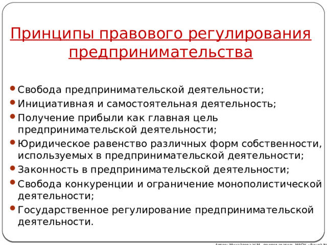 Принципы правового регулирования предпринимательства Свобода предпринимательской деятельности; Инициативная и самостоятельная деятельность; Получение прибыли как главная цель предпринимательской деятельности; Юридическое равенство различных форм собственности, используемых в предпринимательской деятельности; Законность в предпринимательской деятельности; Свобода конкуренции и ограничение монополистической деятельности; Государственное регулирование предпринимательской деятельности. Автор: Михайлова Н.М.- преподаватель МАОУ «Лицей № 21» 