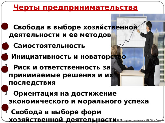 Черты предпринимательства  Свобода в выборе хозяйственной деятельности и ее методов  Самостоятельность  Инициативность и новаторство  Риск и ответственность за принимаемые решения и их последствия  Ориентация на достижение экономического и морального успеха  Свобода в выборе форм хозяйственной деятельности  Автор: Михайлова Н.М.- преподаватель МАОУ «Лицей № 21» 