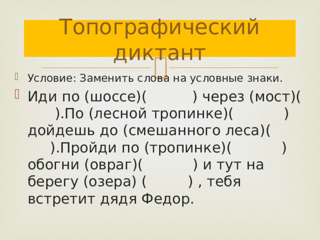 Топографический диктант Условие: Заменить слова на условные знаки. Иди по (шоссе)( ) через (мост)( ).По (лесной тропинке)( ) дойдешь до (смешанного леса)( ).Пройди по (тропинке)( ) обогни (овраг)( ) и тут на берегу (озера) ( ) , тебя встретит дядя Федор. 