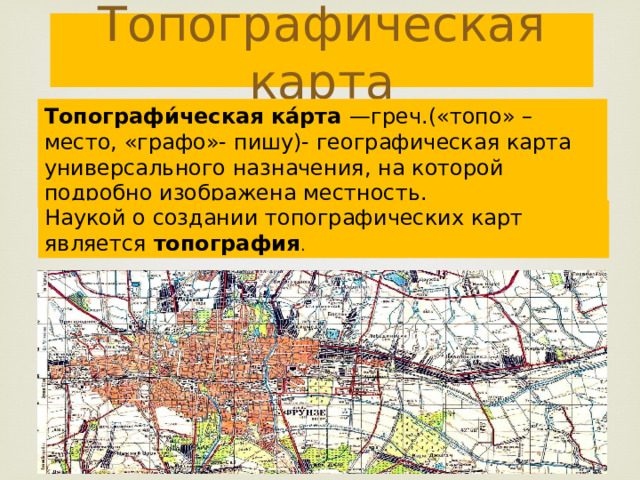 Топографическая карта Топографи́ческая ка́рта —греч.(«топо» – место, «графо»- пишу)- географическая карта универсального назначения, на которой подробно изображена местность. Наукой о создании топографических карт является топография . 