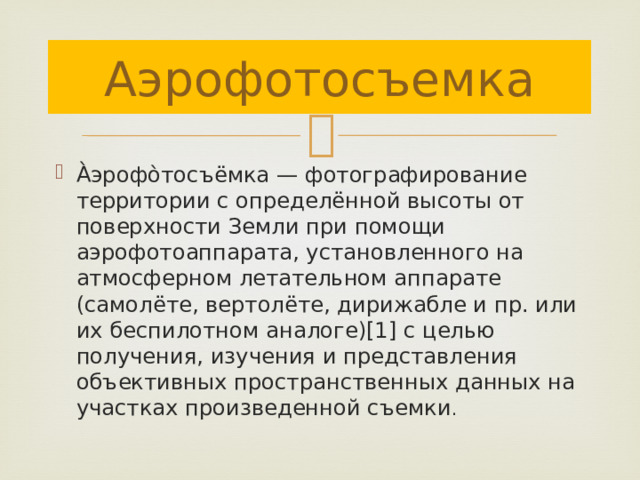 Аэрофотосъемка А̀эрофо̀тосъёмка — фотографирование территории с определённой высоты от поверхности Земли при помощи аэрофотоаппарата, установленного на атмосферном летательном аппарате (самолёте, вертолёте, дирижабле и пр. или их беспилотном аналоге)[1] с целью получения, изучения и представления объективных пространственных данных на участках произведенной съемки . 