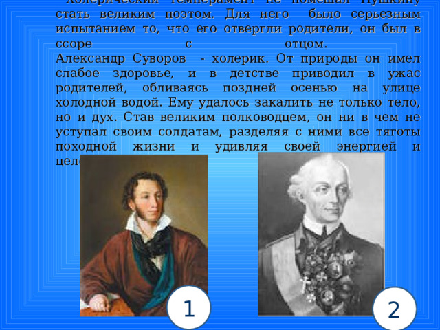  Холерический темперамент не помешал Пушкину стать великим поэтом. Для него было серьезным испытанием то, что его отвергли родители, он был в ссоре с отцом.  Александр Суворов - холерик. От природы он имел слабое здоровье, и в детстве приводил в ужас родителей, обливаясь поздней осенью на улице холодной водой. Ему удалось закалить не только тело, но и дух. Став великим полководцем, он ни в чем не уступал своим солдатам, разделяя с ними все тяготы походной жизни и удивляя своей энергией и целеустремленностью. 1 2 