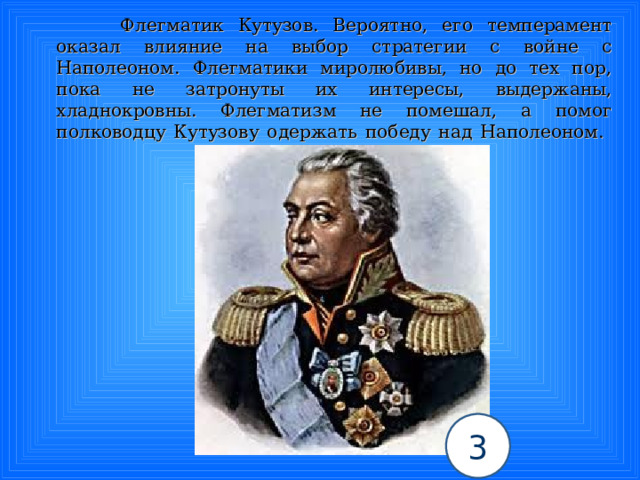  Флегматик Кутузов. Вероятно, его темперамент оказал влияние на выбор стратегии с войне с Наполеоном. Флегматики миролюбивы, но до тех пор, пока не затронуты их интересы, выдержаны, хладнокровны. Флегматизм не помешал, а помог полководцу Кутузову одержать победу над Наполеоном.   3 