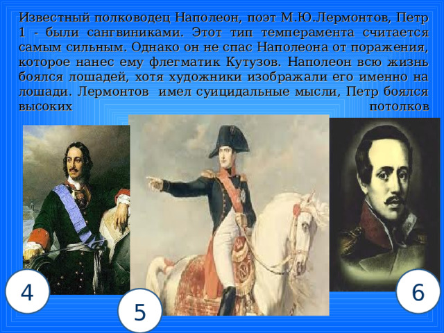  Известный полководец Наполеон, поэт М.Ю.Лермонтов, Петр 1 - были сангвиниками. Этот тип темперамента считается самым сильным. Однако он не спас Наполеона от поражения, которое нанес ему флегматик Кутузов. Наполеон всю жизнь боялся лошадей, хотя художники изображали его именно на лошади. Лермонтов имел суицидальные мысли, Петр боялся высоких потолков   4 6 5 