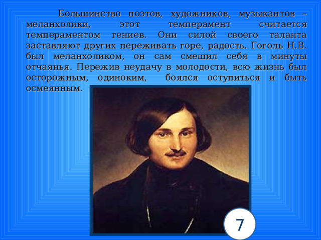  Большинство поэтов, художников, музыкантов – меланхолики, этот темперамент считается темпераментом гениев. Они силой своего таланта заставляют других переживать горе, радость. Гоголь Н.В. был меланхоликом, он сам смешил себя в минуты отчаянья. Пережив неудачу в молодости, всю жизнь был осторожным, одиноким, боялся оступиться и быть осмеянным. 7 