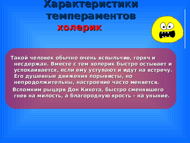 Характеристики темпераментов  холерик   Такой человек обычно очень вспыльчив, горяч и несдержан. Вместе с тем холерик быстро остывает и успокаивается, если ему уступают и идут на встречу. Его душевные движения порывисты, но непродолжительны, настроение часто меняется.  Вспомним рыцаря Дон Кихота, быстро сменявшего гнев на милость, а благородную ярость – на уныние. 