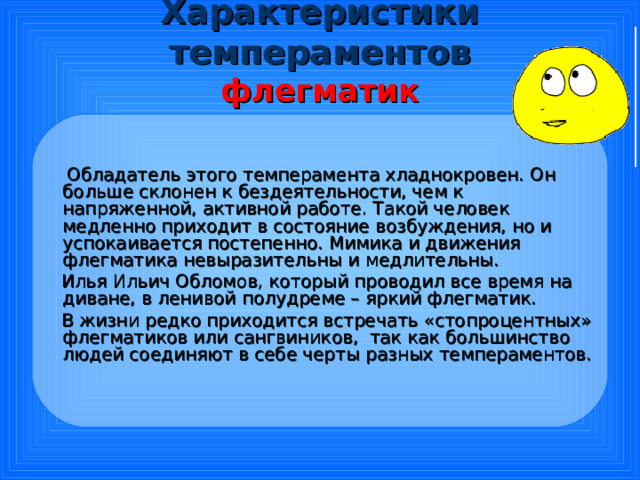 Характеристики темпераментов  флегматик  Обладатель этого темперамента хладнокровен. Он больше склонен к бездеятельности, чем к напряженной, активной работе. Такой человек медленно приходит в состояние возбуждения, но и успокаивается постепенно. Мимика и движения флегматика невыразительны и медлительны.  Илья Ильич Обломов, который проводил все время на диване, в ленивой полудреме – яркий флегматик.  В жизни редко приходится встречать «стопроцентных» флегматиков или сангвиников, так как большинство людей соединяют в себе черты разных темпераментов. 
