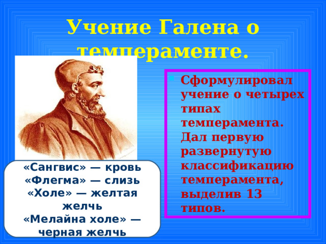 Учение Галена о темпераменте. Сформулировал учение о четырех типах темперамента. Дал первую развернутую классификацию темперамента, выделив 13 типов. «Сангвис» — кровь «Флегма» — слизь «Холе» — желтая желчь «Мелайна холе» — черная желчь 