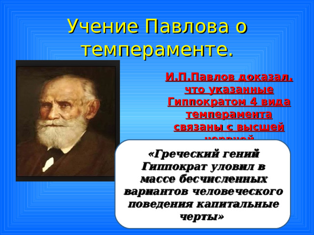 Учение Павлова о темпераменте. И.П.Павлов доказал, что указанные Гиппократом 4 вида темперамента связаны с высшей нервной деятельностью  «Греческий гений Гиппократ уловил в массе бесчисленных вариантов человеческого поведения капитальные черты» 