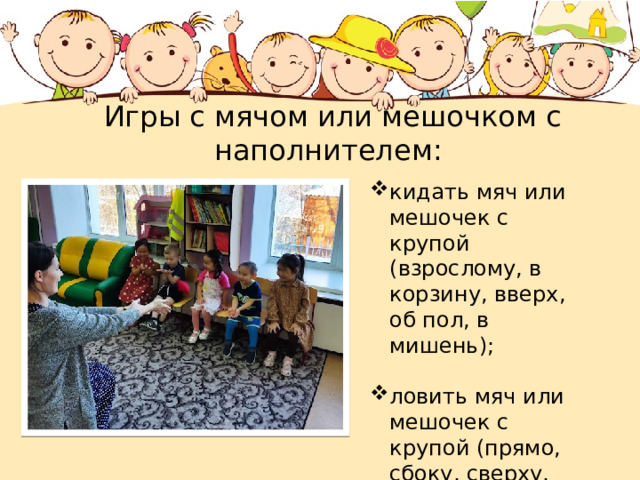  Игры с мячом или мешочком с наполнителем: кидать мяч или мешочек с крупой (взрослому, в корзину, вверх, об пол, в мишень); ловить мяч или мешочек с крупой (прямо, сбоку, сверху, стоя на стульчике, на балансире...); 
