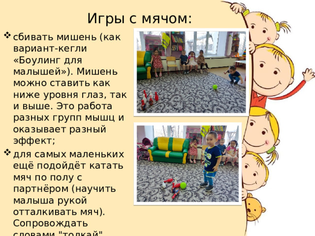  Игры с мячом: сбивать мишень (как вариант-кегли «Боулинг для малышей»). Мишень можно ставить как ниже уровня глаз, так и выше. Это работа разных групп мышц и оказывает разный эффект; для самых маленьких ещё подойдёт катать мяч по полу с партнёром (научить малыша рукой отталкивать мяч). Сопровождать словами 