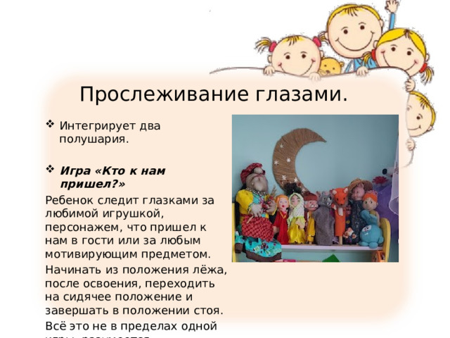 Прослеживание глазами. Интегрирует два полушария. Игра «Кто к нам пришел?» Ребенок следит глазками за любимой игрушкой, персонажем, что пришел к нам в гости или за любым мотивирующим предметом. Начинать из положения лёжа, после освоения, переходить на сидячее положение и завершать в положении стоя. Всё это не в пределах одной игры, разумеется. 