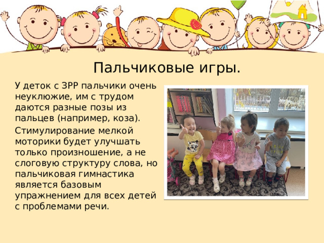  Пальчиковые игры. У деток с ЗРР пальчики очень неуклюжие, им с трудом даются разные позы из пальцев (например, коза). Стимулирование мелкой моторики будет улучшать только произношение, а не слоговую структуру слова, но пальчиковая гимнастика является базовым упражнением для всех детей с проблемами речи. 