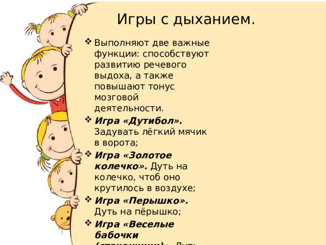  Игры с дыханием. Выполняют две важные функции: способствуют развитию речевого выдоха, а также повышают тонус мозговой деятельности. Игра «Дутибол». Задувать лёгкий мячик в ворота; Игра «Золотое колечко». Дуть на колечко, чтоб оно крутилось в воздухе; Игра «Перышко». Дуть на пёрышко; Игра «Веселые бабочки (стаканчики)». Дуть на бабочку (стаканчик) до тех пор, пока она (он) не слетит со стола; 