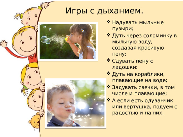 Игры с дыханием. Надувать мыльные пузыри; Дуть через соломинку в мыльную воду, создавая красивую пену; Сдувать пену с ладошки; Дуть на кораблики, плавающие на воде; Задувать свечки, в том числе и плавающие; А если есть одуванчик или вертушка, подуем с радостью и на них. 