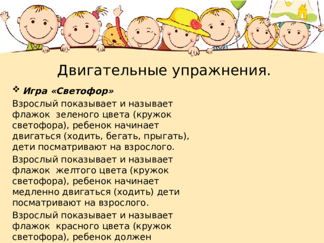  Двигательные упражнения. Игра «Светофор» Взрослый показывает и называет флажок зеленого цвета (кружок светофора), ребенок начинает двигаться (ходить, бегать, прыгать), дети посматривают на взрослого. Взрослый показывает и называет флажок желтого цвета (кружок светофора), ребенок начинает медленно двигаться (ходить) дети посматривают на взрослого. Взрослый показывает и называет флажок красного цвета (кружок светофора), ребенок должен замереть. Играем несколько раз. 