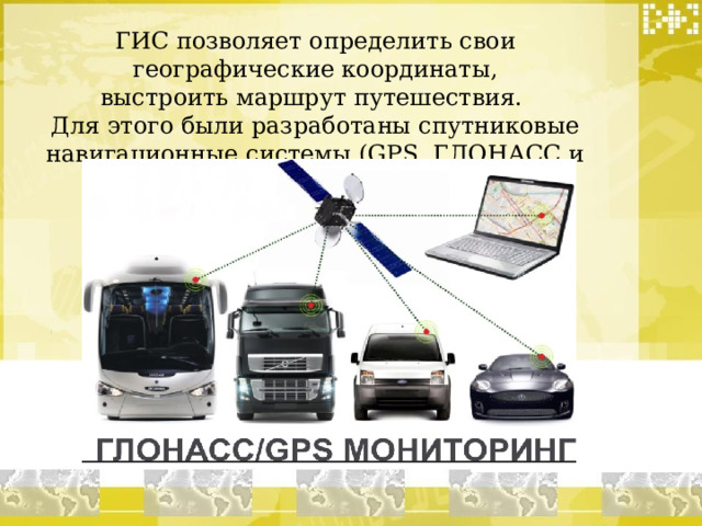 ГИС позволяет определить свои географические координаты, выстроить маршрут путешествия. Для этого были разработаны спутниковые навигационные системы (GPS, ГЛОНАСС и др.). 