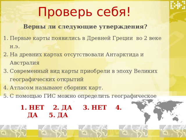Проверь себя! Верны ли следующие утверждения? Первые карты появились в Древней Греции во 2 веке н.э. На древних картах отсутствовали Антарктида и Австралия Современный вид карты приобрели в эпоху Великих географических открытий Атласом называют сборник карт. С помощью ГИС можно определить географическое положение нужного объекта. 1. НЕТ 2. ДА 3. НЕТ 4. ДА 5. ДА 1. НЕТ 2. ДА 3. НЕТ 4. ДА 5. ДА 1. НЕТ 2. ДА 3. НЕТ 4. ДА 5. ДА  