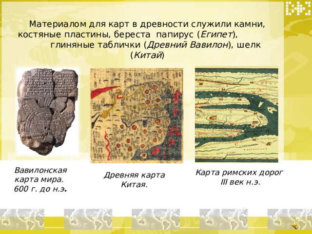 Материалом для карт в древности служили камни, костяные пластины, береста папирус ( Египет ), глиняные таблички ( Древний Вавилон ), шелк ( Китай ) Вавилонская карта мира.  600 г. до н.э . Карта римских дорог III век н.э. Древняя карта Китая.   