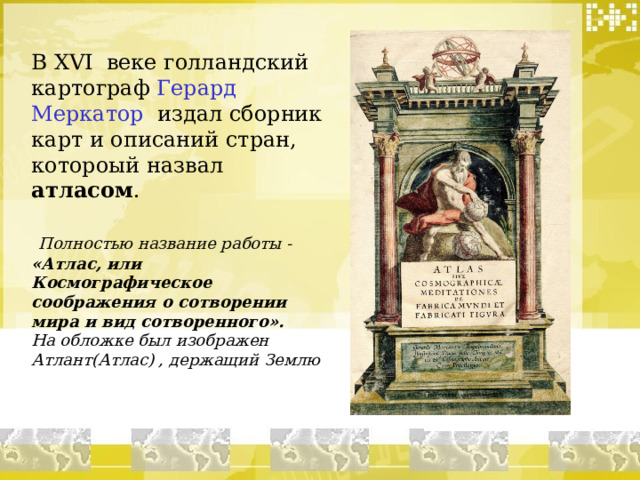 В XVI веке голландский картограф Герард Меркатор издал сборник карт и описаний стран, котороый назвал атласом .  Полностью название работы - «Атлас, или Космографическое соображения о сотворении мира и вид сотворенного». На обложке был изображен Атлант(Атлас) , держащий Землю 