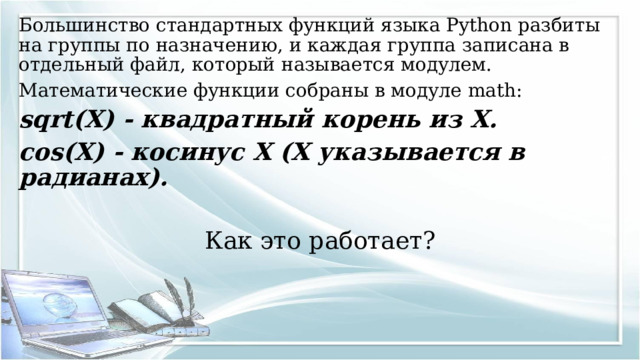Большинство стандартных функций языка Python разбиты на группы по назначению, и каждая группа записана в отдельный файл, который называется модулем. Математические функции собраны в модуле math: sqrt(X) - квадратный корень из X. cos(X) - косинус X (X указывается в радианах).  Как это работает? 