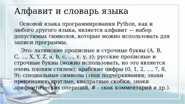 Алфавит и словарь языка Основой языка программирования Python, как и любого другого языка, является алфавит — набор допустимых символов, которые можно использовать для записи программы.  Это: латинские прописные и строчные буквы (А, В, С, ..., X, Y, Z, а, b, с, ..., х, у, z); русские прописные и строчные буквы (можно использовать, но это является очень плохим стилем); арабские цифры (0, 1, 2, ..., 7, 8, 9); специальные символы (знак подчёркивания; знаки препинания; круглые, квадратные скобки; знаки арифметических операций, # - знак комментарий и др.). 