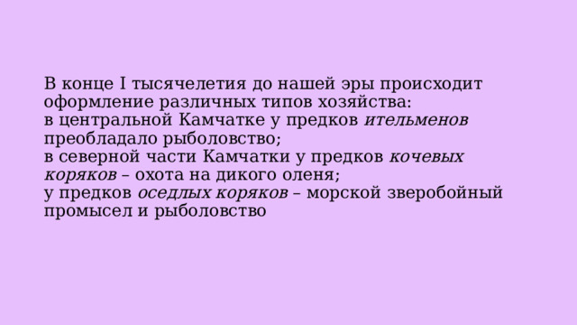 В конце I тысячелетия до нашей эры происходит оформление различных типов хозяйства:  в центральной Камчатке у предков ительменов преобладало рыболовство;  в северной части Камчатки у предков кочевых коряков – охота на дикого оленя;  у предков оседлых коряков – морской зверобойный промысел и рыболовство   