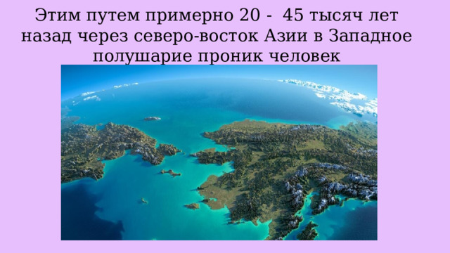 Этим путем примерно 20 - 45 тысяч лет назад через северо-восток Азии в Западное полушарие проник человек 